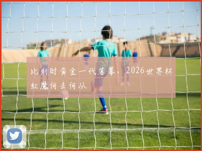 比利时黄金一代落幕，2026世界杯红魔何去何从