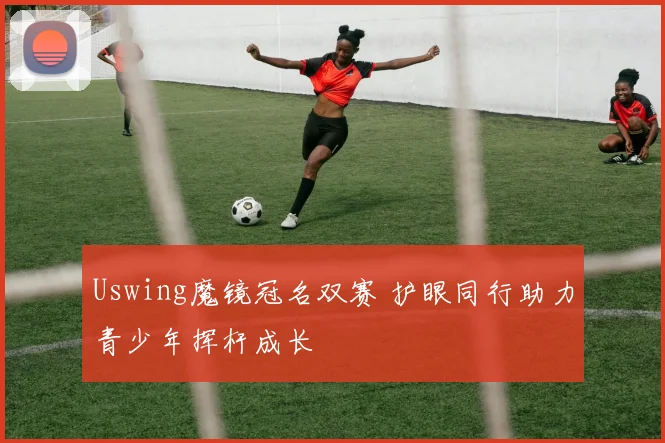 Uswing魔镜冠名双赛 护眼同行助力青少年挥杆成长