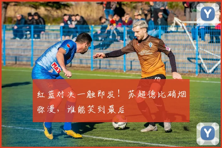 红蓝对决一触即发！苏超德比硝烟弥漫，谁能笑到最后