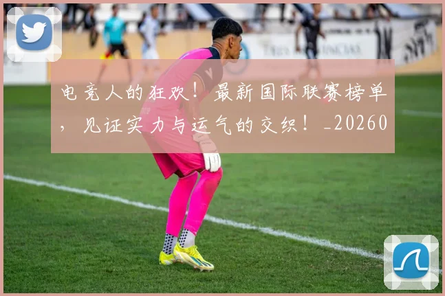 电竞人的狂欢！最新国际联赛榜单，见证实力与运气的交织！_20260526085608