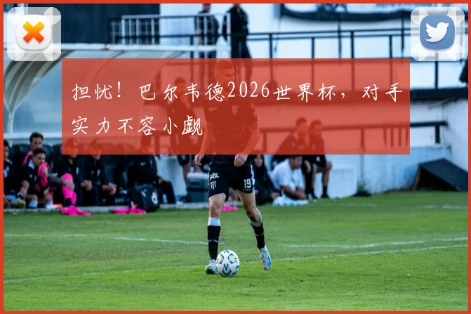 担忧！巴尔韦德2026世界杯，对手实力不容小觑