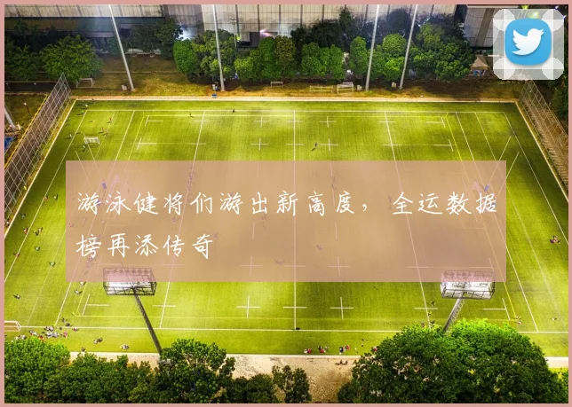 游泳健将们游出新高度，全运数据榜再添传奇