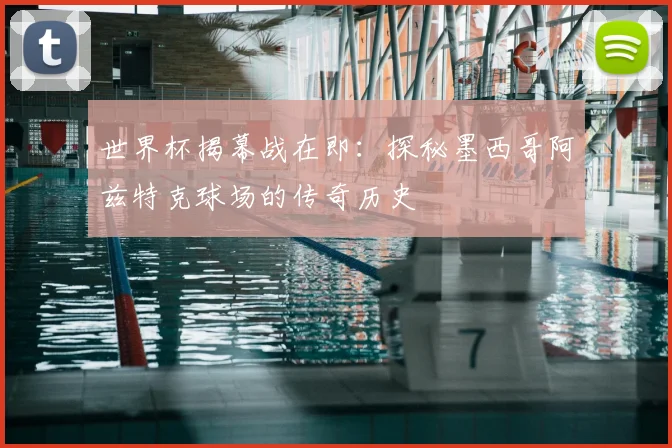 世界杯揭幕战在即：探秘墨西哥阿兹特克球场的传奇历史