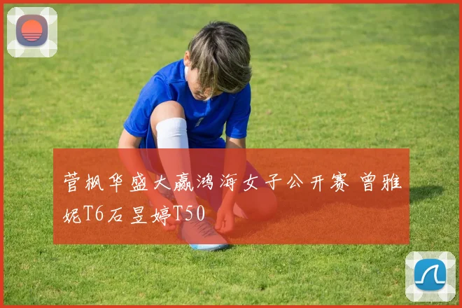 菅枫华盛大赢鸿海女子公开赛 曾雅妮T6石昱婷T50