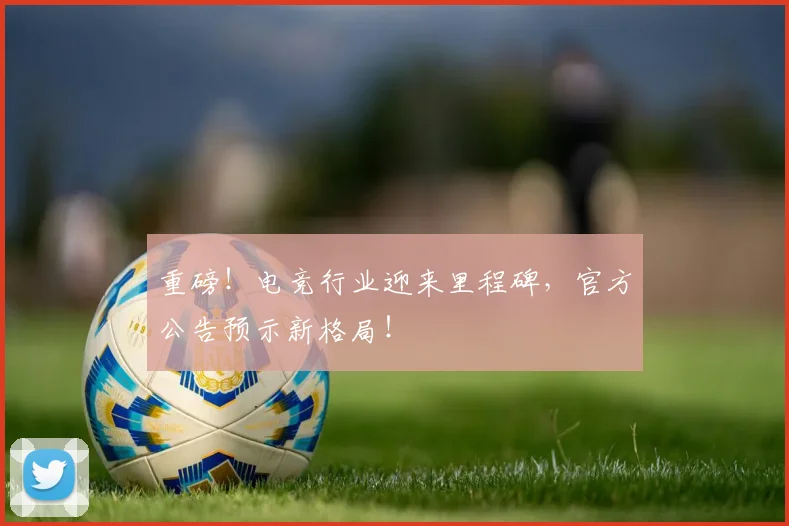 重磅！电竞行业迎来里程碑，官方公告预示新格局！