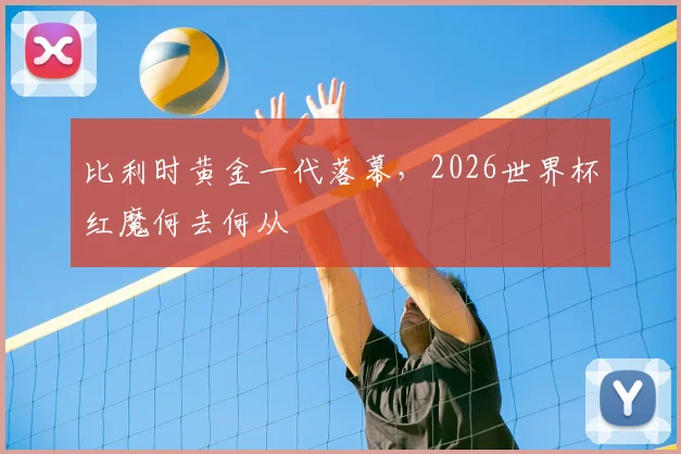 比利时黄金一代落幕，2026世界杯红魔何去何从