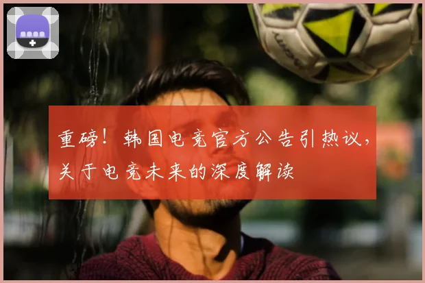 重磅！韩国电竞官方公告引热议，关于电竞未来的深度解读