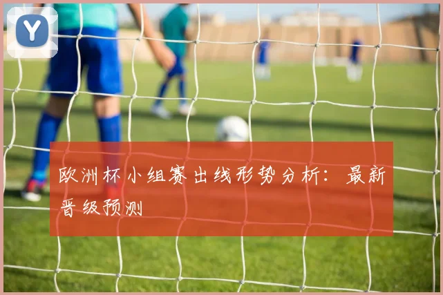 欧洲杯小组赛出线形势分析：最新晋级预测
