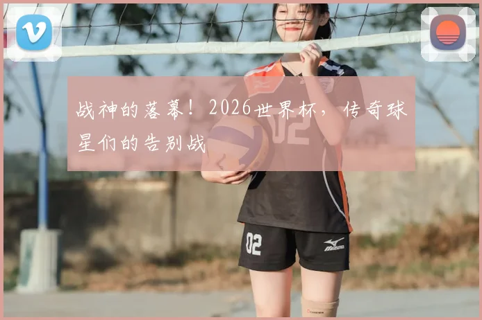 战神的落幕！2026世界杯，传奇球星们的告别战