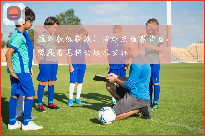 冠军教练解读！排球友谊赛背后，隐藏着怎样的战术玄机