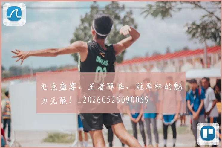 电竞盛宴，王者降临，冠军杯的魅力无限！_20260526090059