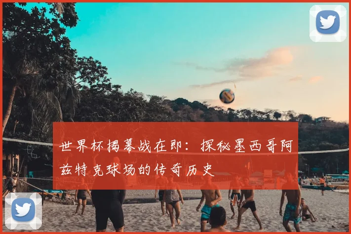 世界杯揭幕战在即：探秘墨西哥阿兹特克球场的传奇历史