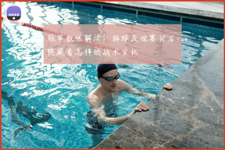 冠军教练解读！排球友谊赛背后，隐藏着怎样的战术玄机