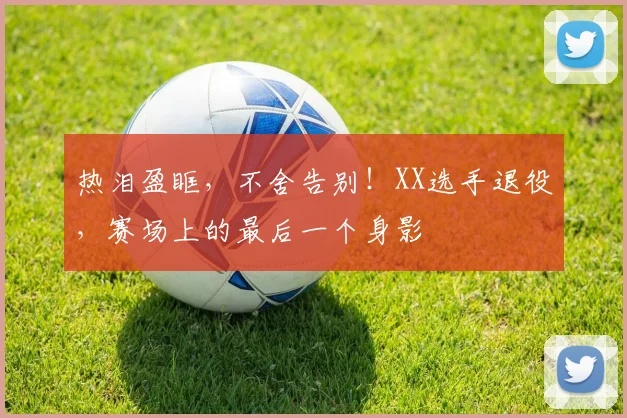 热泪盈眶，不舍告别！XX选手退役，赛场上的最后一个身影