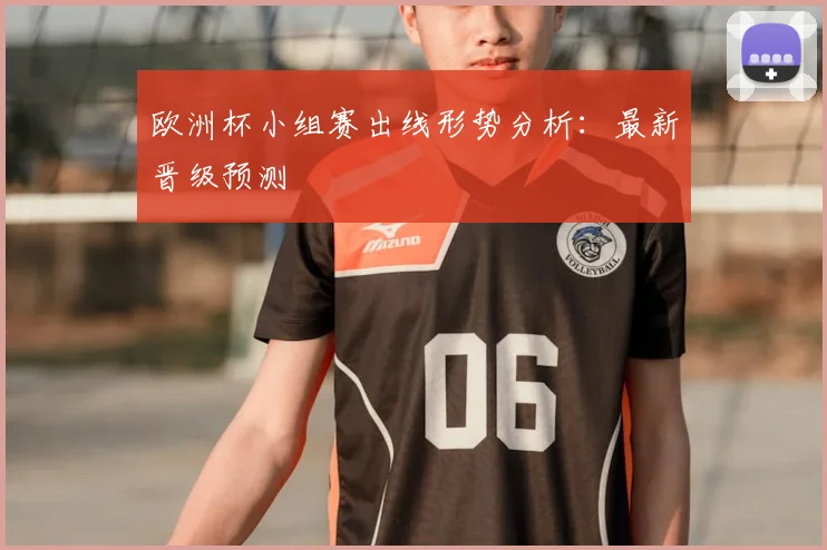 欧洲杯小组赛出线形势分析：最新晋级预测