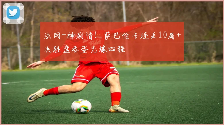 法网-神剧情！萨巴伦卡连丢10局+决胜盘吞蛋无缘四强