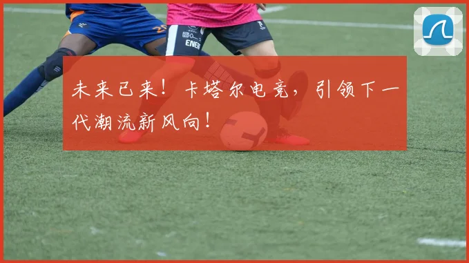 未来已来!卡塔尔电竞,引领下一代潮流新风向!