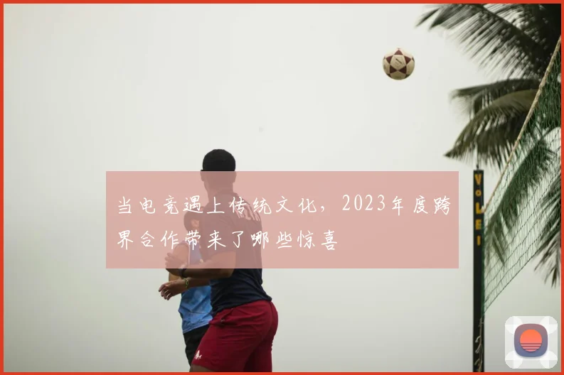 当电竞遇上传统文化，2023年度跨界合作带来了哪些惊喜