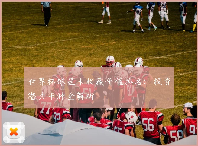 世界杯球星卡收藏价值排名：投资潜力卡种全解析