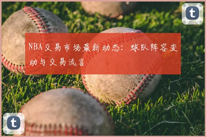 NBA交易市场最新动态：球队阵容变动与交易流言