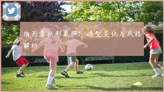 梅西最新形象照：造型变化与风格解析