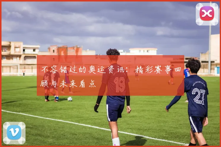 不容错过的奥运资讯:精彩赛事回顾与未来看点