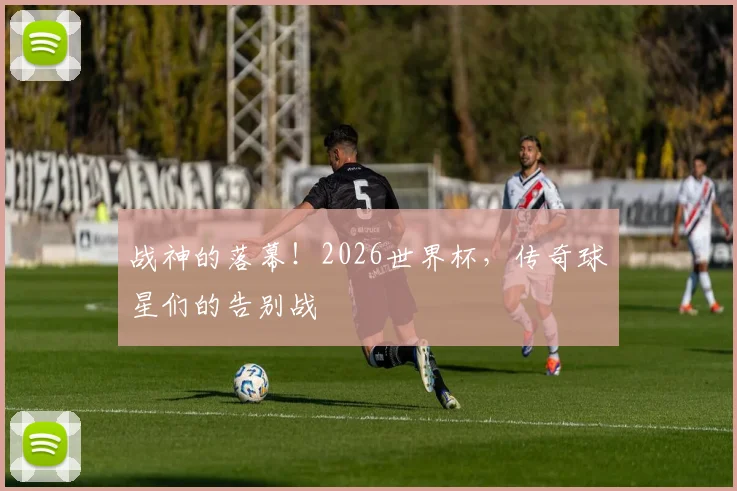 战神的落幕！2026世界杯，传奇球星们的告别战