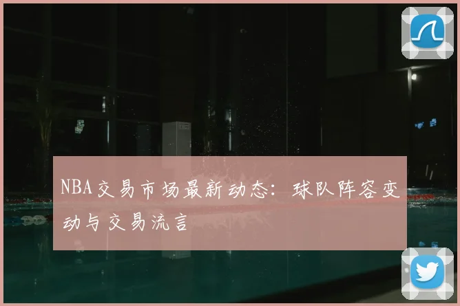 NBA交易市场最新动态：球队阵容变动与交易流言