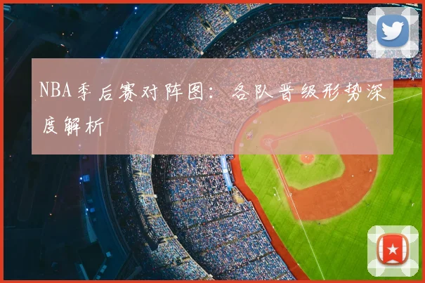 NBA季后赛对阵图：各队晋级形势深度解析
