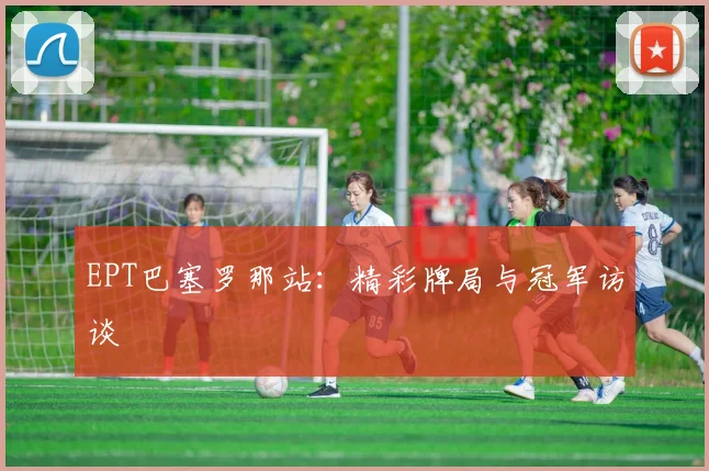 EPT巴塞罗那站：精彩牌局与冠军访谈