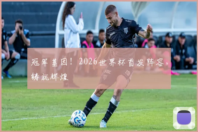 冠军基因！2026世界杯首发阵容，铸就辉煌