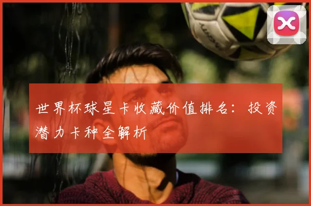 世界杯球星卡收藏价值排名：投资潜力卡种全解析